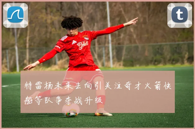特雷杨未来去向引关注奇才火箭快船等队争夺战升级
