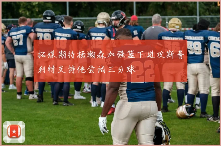 拓媒期待杨瀚森加强篮下进攻斯普利特支持他尝试三分球
