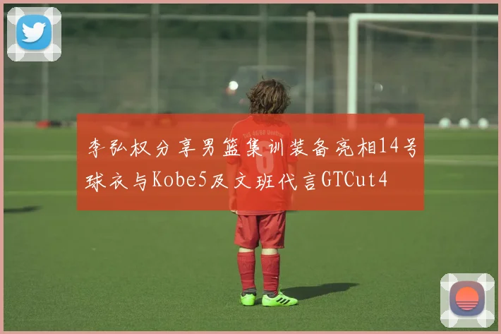 李弘权分享男篮集训装备亮相14号球衣与Kobe5及文班代言GTCut4