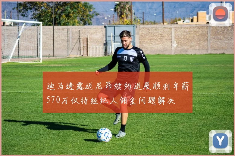 迪马透露迈尼昂续约进展顺利年薪570万仅待经纪人佣金问题解决