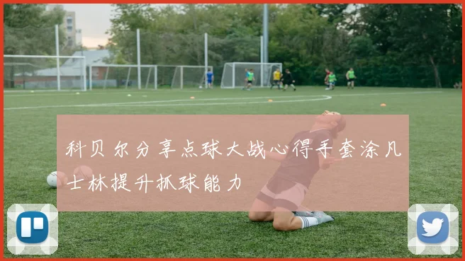 科贝尔分享点球大战心得手套涂凡士林提升抓球能力