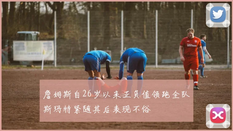 詹姆斯自26岁以来正负值领跑全队斯玛特紧随其后表现不俗