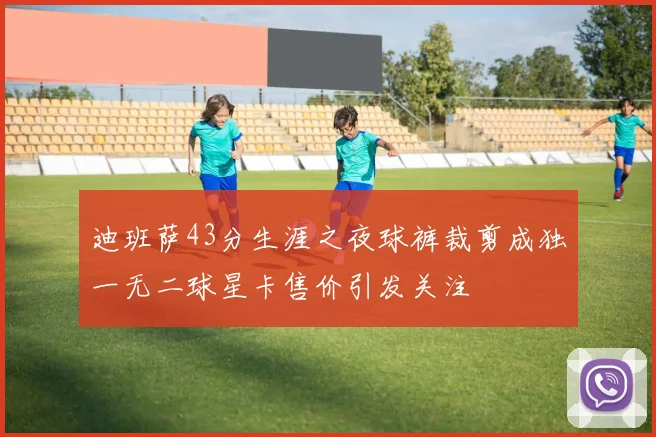 迪班萨43分生涯之夜球裤裁剪成独一无二球星卡售价引发关注