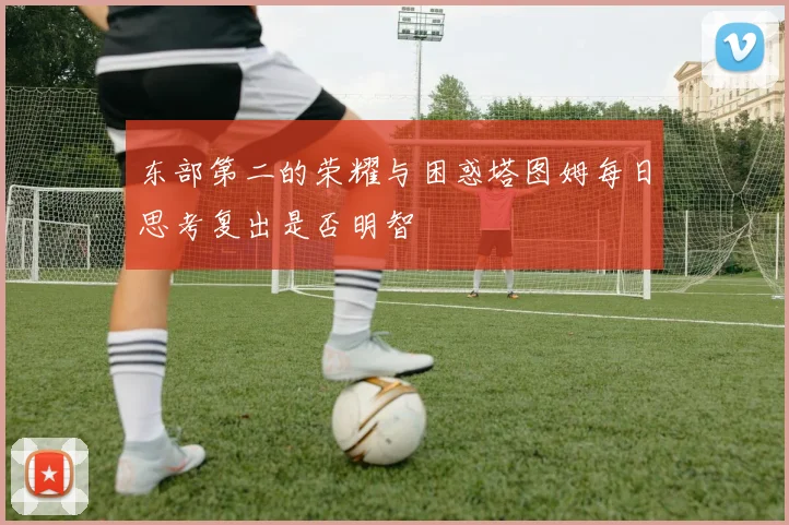 东部第二的荣耀与困惑塔图姆每日思考复出是否明智