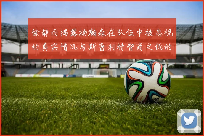 徐静雨揭露杨瀚森在队伍中被忽视的真实情况与斯普利特智商之低的尴尬真相