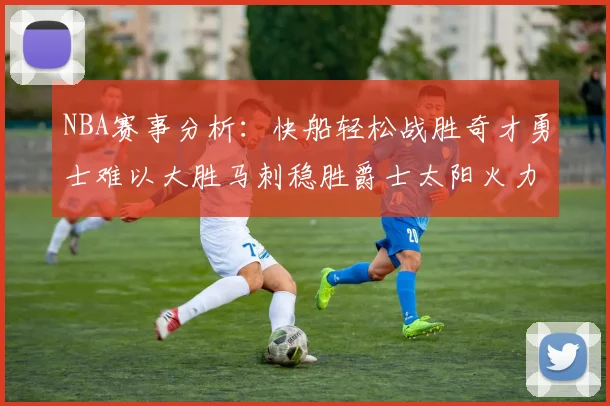 NBA赛事分析：快船轻松战胜奇才勇士难以大胜马刺稳胜爵士太阳火力全开击败篮网