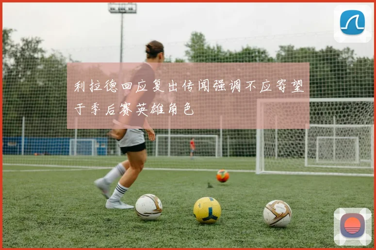 利拉德回应复出传闻强调不应寄望于季后赛英雄角色