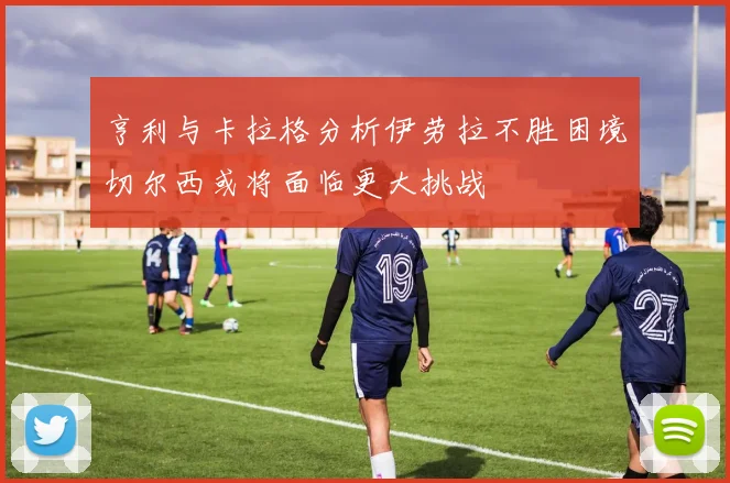 亨利与卡拉格分析伊劳拉不胜困境切尔西或将面临更大挑战