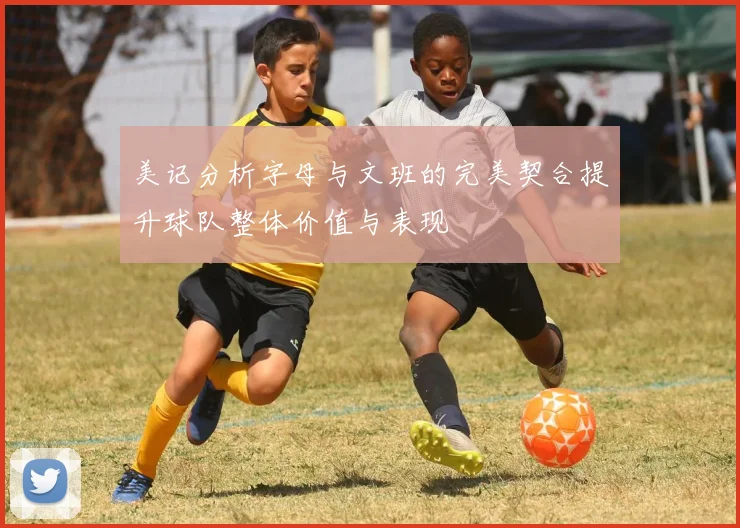 美记分析字母与文班的完美契合提升球队整体价值与表现