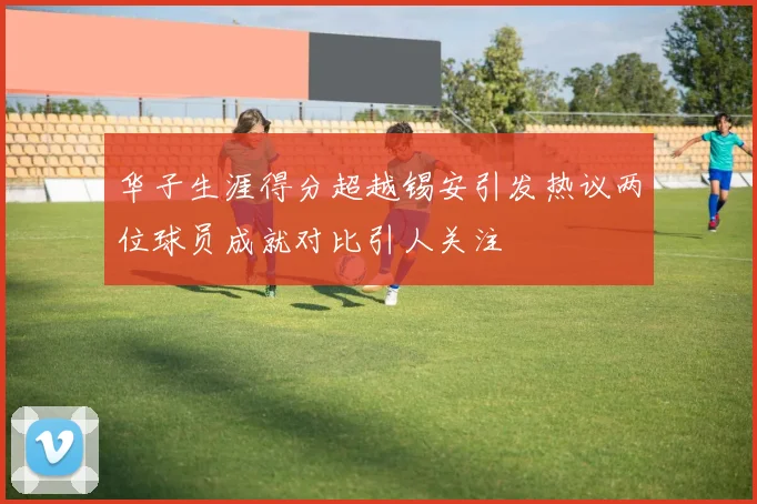 华子生涯得分超越锡安引发热议两位球员成就对比引人关注